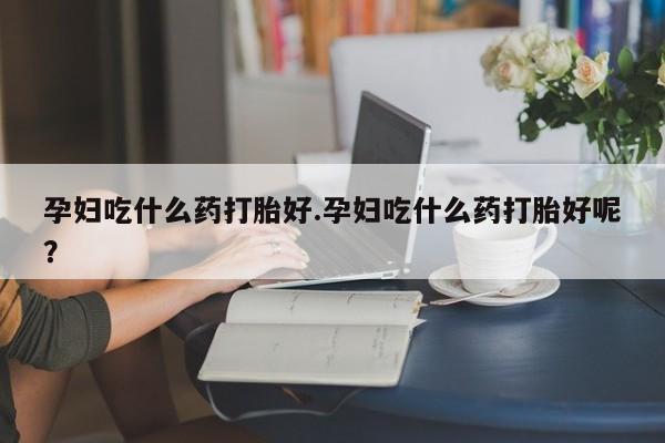 哪里有堕胎药微信孕妇吃什么药打胎好.孕妇吃什么药打胎好呢？