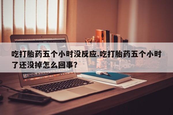 哪里有堕胎药微信吃打胎药五个小时没反应.吃打胎药五个小时了还没掉怎么回事？
