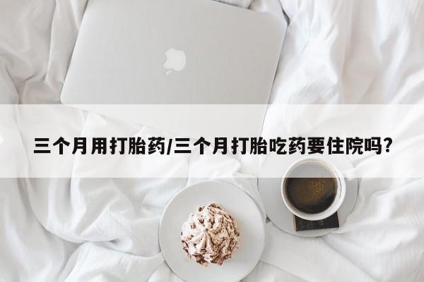 哪里有堕胎药微信三个月用打胎药/三个月打胎吃药要住院吗?