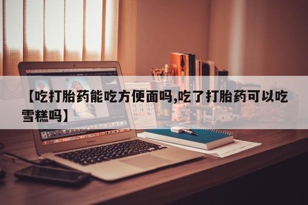 哪里有堕胎药微信【吃打胎药能吃方便面吗,吃了打胎药可以吃雪糕吗】