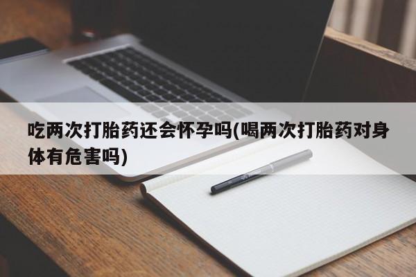 哪里有堕胎药微信吃两次打胎药还会怀孕吗(喝两次打胎药对身体有危害吗)