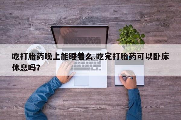 哪里有堕胎药微信吃打胎药晚上能睡着么.吃完打胎药可以卧床休息吗？