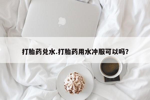 哪里有堕胎药微信打胎药兑水.打胎药用水冲服可以吗？