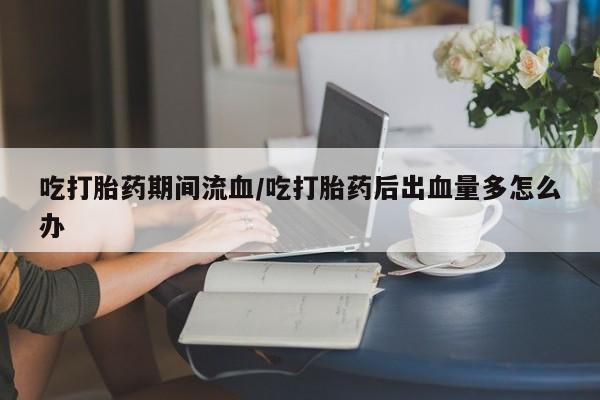 哪里有堕胎药微信吃打胎药期间流血/吃打胎药后出血量多怎么办