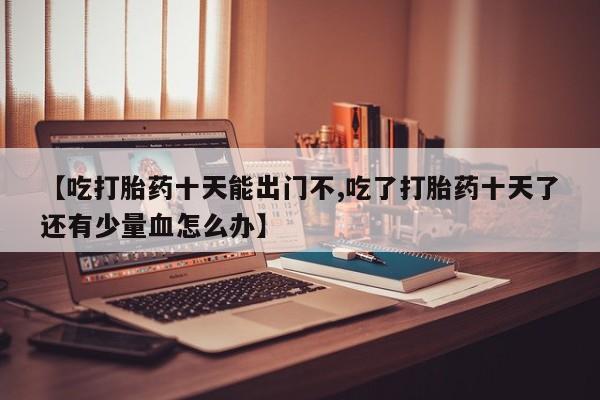 哪里有堕胎药微信【吃打胎药十天能出门不,吃了打胎药十天了还有少量血怎么办】