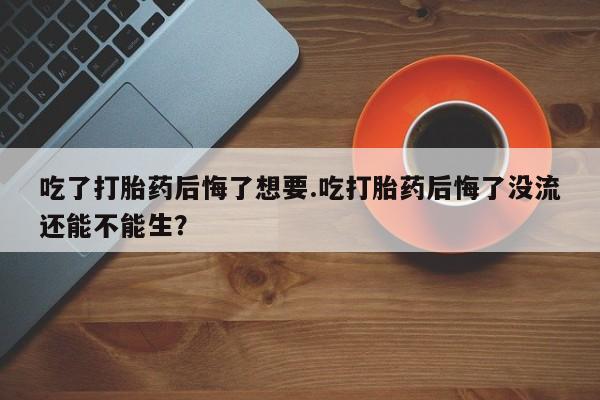 哪里有堕胎药微信吃了打胎药后悔了想要.吃打胎药后悔了没流还能不能生？