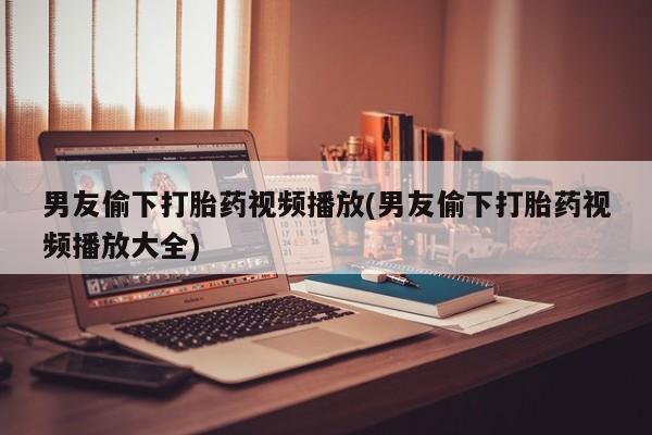 哪里有堕胎药微信男友偷下打胎药视频播放(男友偷下打胎药视频播放大全)