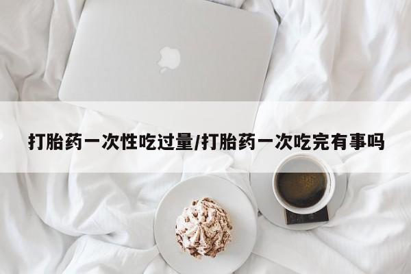 哪里有堕胎药微信打胎药一次性吃过量/打胎药一次吃完有事吗
