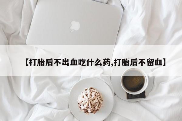 哪里有堕胎药微信【打胎后不出血吃什么药,打胎后不留血】