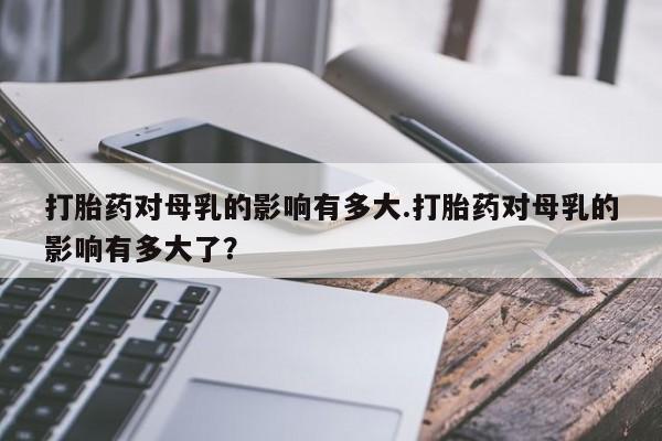 哪里有堕胎药微信打胎药对母乳的影响有多大.打胎药对母乳的影响有多大了？