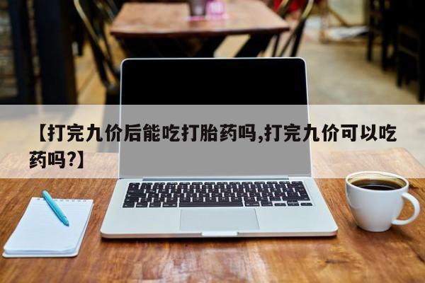 哪里有堕胎药微信【打完九价后能吃打胎药吗,打完九价可以吃药吗?】