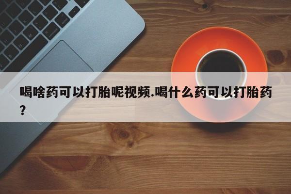 哪里有堕胎药微信喝啥药可以打胎呢视频.喝什么药可以打胎药？