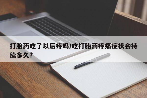 哪里有堕胎药微信打胎药吃了以后疼吗/吃打胎药疼痛症状会持续多久?