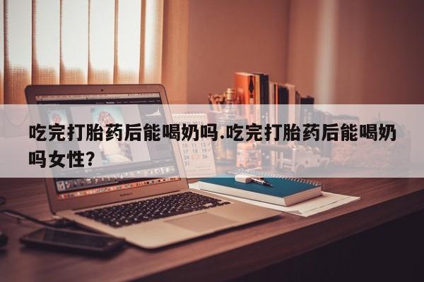 哪里有堕胎药微信吃完打胎药后能喝奶吗.吃完打胎药后能喝奶吗女性？