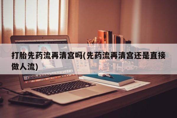 哪里有堕胎药微信打胎先药流再清宫吗(先药流再清宫还是直接做人流)