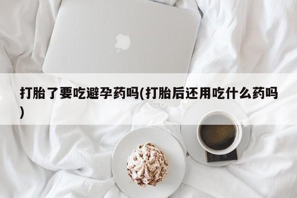 哪里有堕胎药微信打胎了要吃避孕药吗(打胎后还用吃什么药吗)