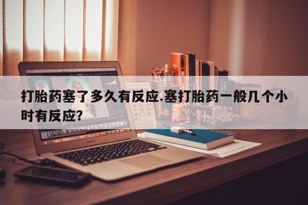 哪里有堕胎药微信打胎药塞了多久有反应.塞打胎药一般几个小时有反应？
