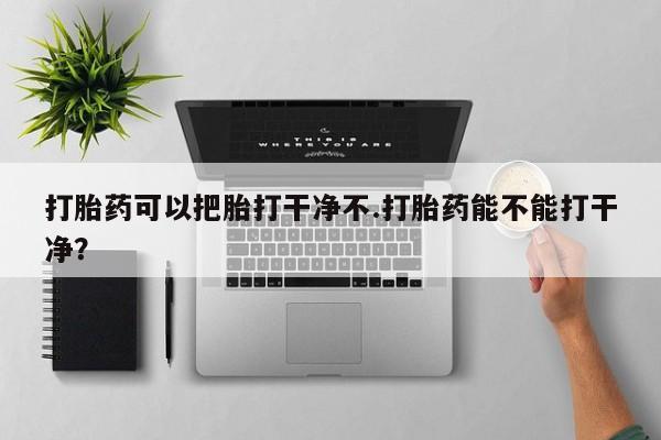 哪里有堕胎药微信打胎药可以把胎打干净不.打胎药能不能打干净？