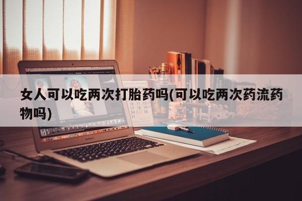 哪里有堕胎药微信女人可以吃两次打胎药吗(可以吃两次药流药物吗)