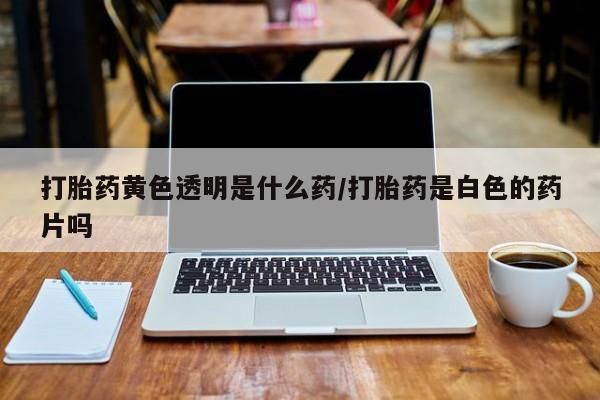 哪里有堕胎药微信打胎药黄色透明是什么药/打胎药是白色的药片吗