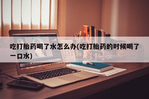 哪里有堕胎药微信吃打胎药喝了水怎么办(吃打胎药的时候喝了一口水)