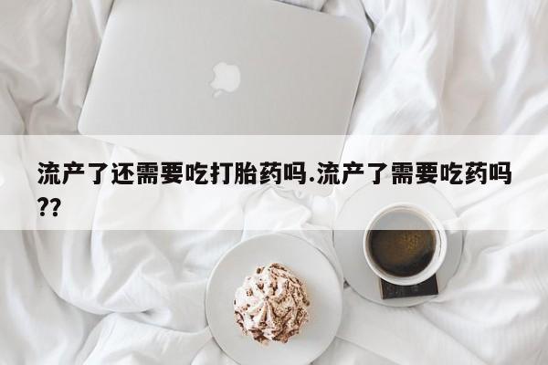 哪里有堕胎药微信流产了还需要吃打胎药吗.流产了需要吃药吗?？