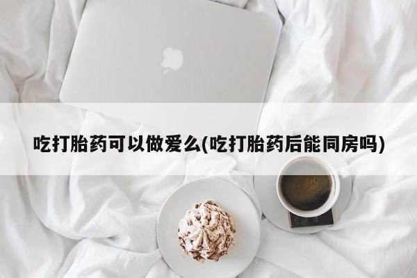 哪里有堕胎药微信吃打胎药可以做爱么(吃打胎药后能同房吗)
