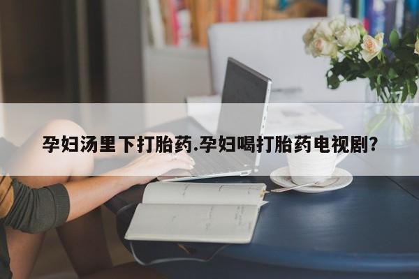 哪里有堕胎药微信孕妇汤里下打胎药.孕妇喝打胎药电视剧？