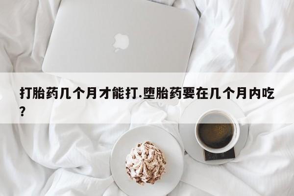 哪里有堕胎药微信打胎药几个月才能打.堕胎药要在几个月内吃？