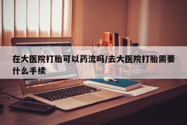 哪里有堕胎药微信在大医院打胎可以药流吗/去大医院打胎需要什么手续
