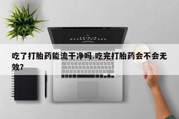 哪里有堕胎药微信吃了打胎药能流干净吗.吃完打胎药会不会无效？