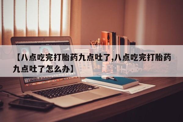 哪里有堕胎药微信【八点吃完打胎药九点吐了,八点吃完打胎药九点吐了怎么办】