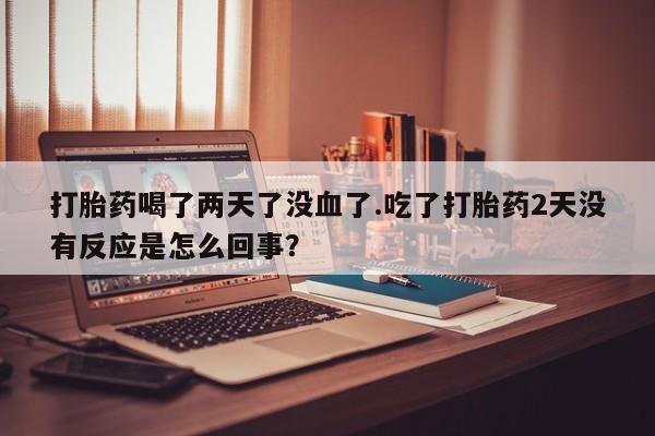 哪里有堕胎药微信打胎药喝了两天了没血了.吃了打胎药2天没有反应是怎么回事？