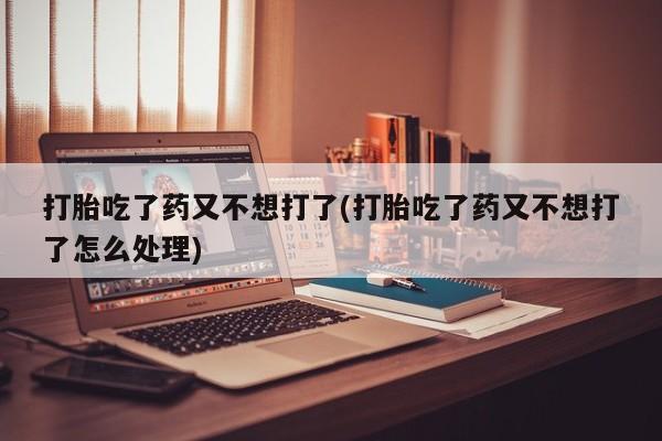 哪里有堕胎药微信打胎吃了药又不想打了(打胎吃了药又不想打了怎么处理)