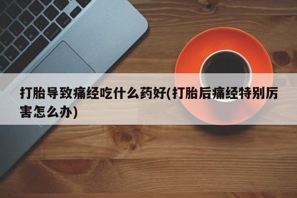 哪里有堕胎药微信打胎导致痛经吃什么药好(打胎后痛经特别厉害怎么办)