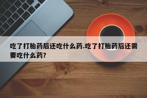 哪里有堕胎药微信吃了打胎药后还吃什么药.吃了打胎药后还需要吃什么药？