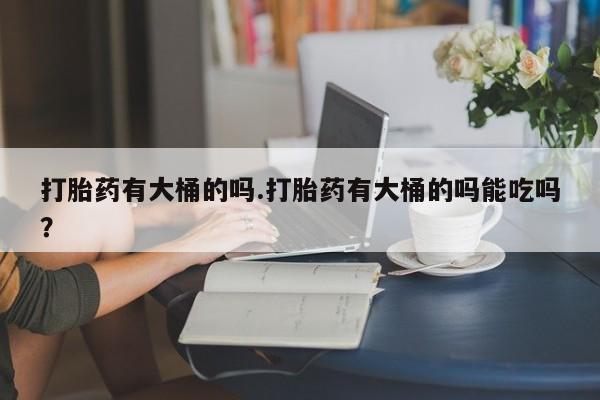 哪里有堕胎药微信打胎药有大桶的吗.打胎药有大桶的吗能吃吗？