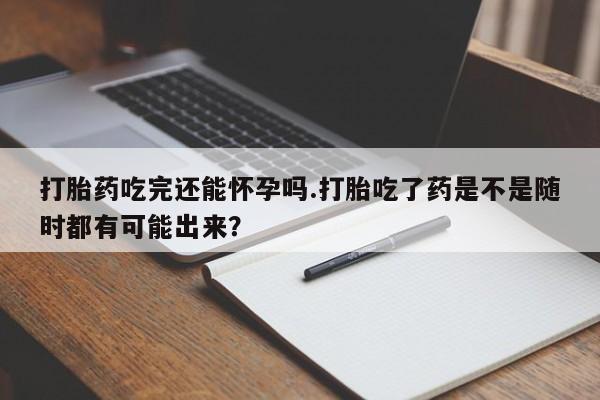 哪里有堕胎药微信打胎药吃完还能怀孕吗.打胎吃了药是不是随时都有可能出来？