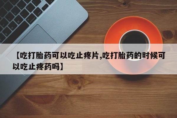 哪里有堕胎药微信【吃打胎药可以吃止疼片,吃打胎药的时候可以吃止疼药吗】