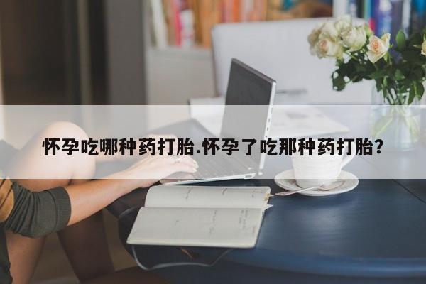 哪里有堕胎药微信怀孕吃哪种药打胎.怀孕了吃那种药打胎？