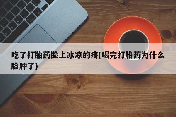 哪里有堕胎药微信吃了打胎药脸上冰凉的疼(喝完打胎药为什么脸肿了)