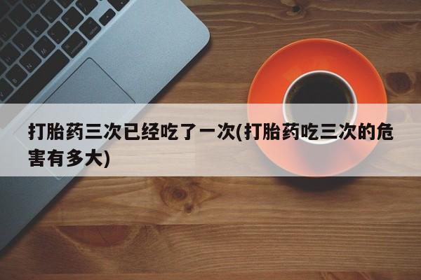 哪里有堕胎药微信打胎药三次已经吃了一次(打胎药吃三次的危害有多大)