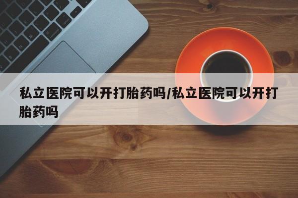 哪里有堕胎药微信私立医院可以开打胎药吗/私立医院可以开打胎药吗