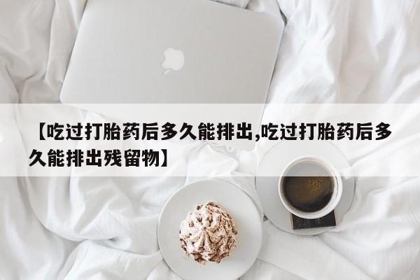 哪里有堕胎药微信【吃过打胎药后多久能排出,吃过打胎药后多久能排出残留物】