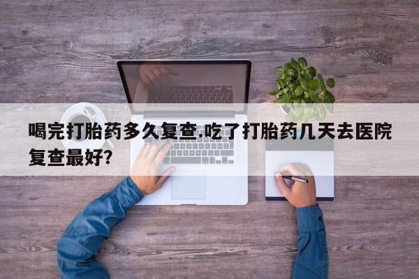 哪里有堕胎药微信喝完打胎药多久复查.吃了打胎药几天去医院复查最好？