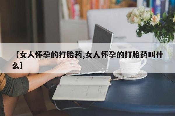 哪里有堕胎药微信【女人怀孕的打胎药,女人怀孕的打胎药叫什么】