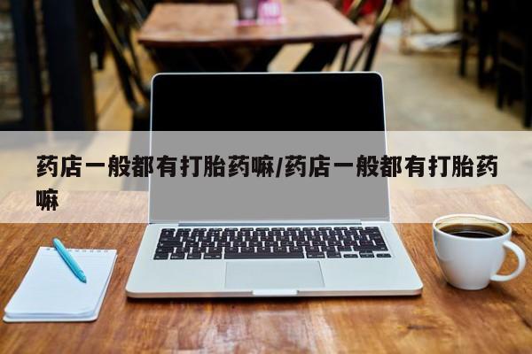 哪里有堕胎药微信药店一般都有打胎药嘛/药店一般都有打胎药嘛