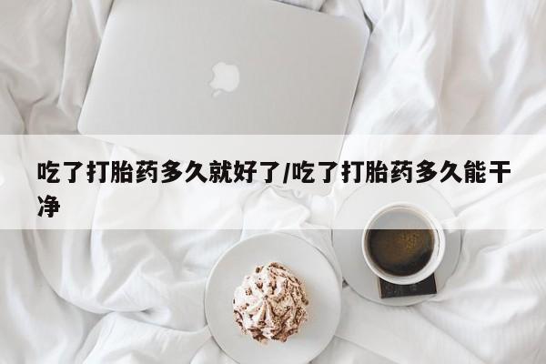 哪里有堕胎药微信吃了打胎药多久就好了/吃了打胎药多久能干净