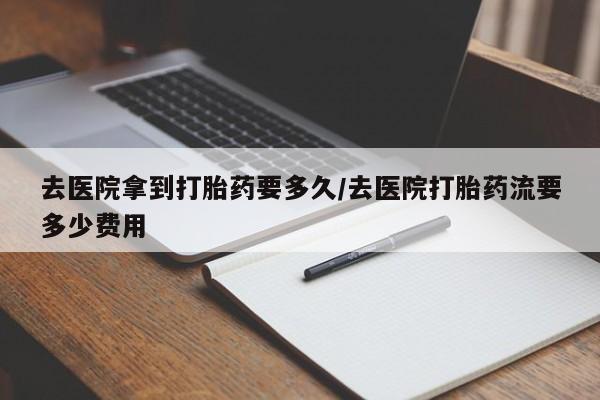 哪里有堕胎药微信去医院拿到打胎药要多久/去医院打胎药流要多少费用
