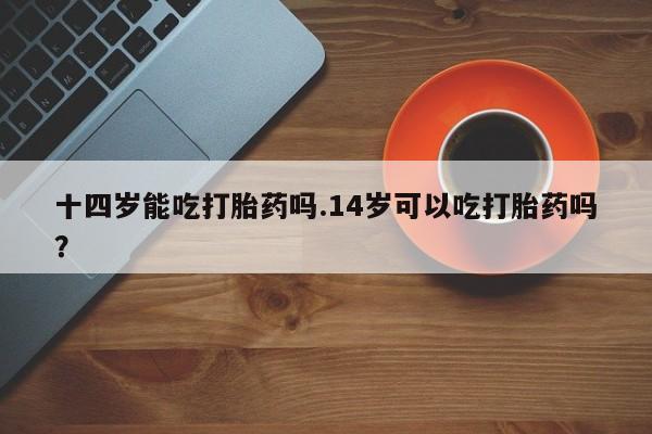 哪里有堕胎药微信十四岁能吃打胎药吗.14岁可以吃打胎药吗？
